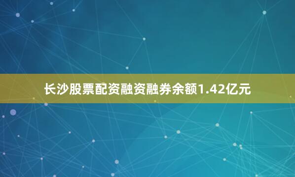 长沙股票配资融资融券余额1.42亿元