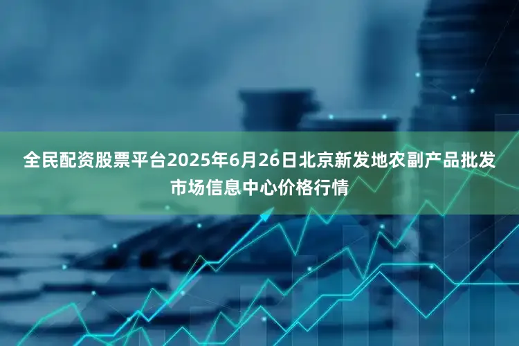 全民配资股票平台2025年6月26日北京新发地农副产品批发市场信息中心价格行情