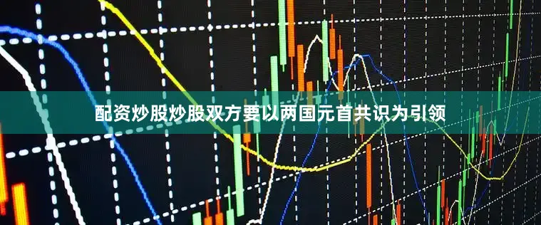 配资炒股炒股双方要以两国元首共识为引领