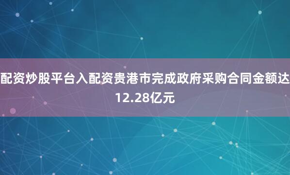 配资炒股平台入配资贵港市完成政府采购合同金额达12.28亿元