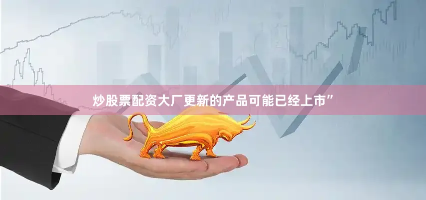 炒股票配资大厂更新的产品可能已经上市”