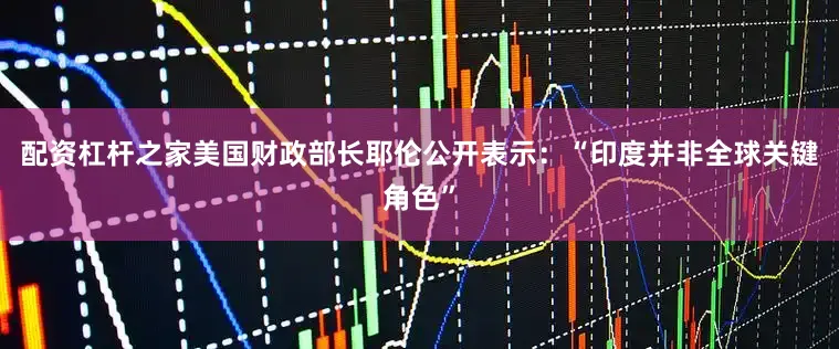 配资杠杆之家美国财政部长耶伦公开表示：“印度并非全球关键角色”