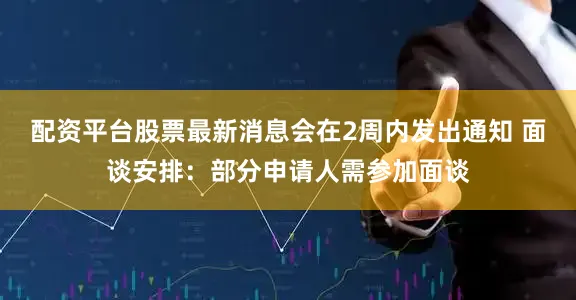 配资平台股票最新消息会在2周内发出通知 面谈安排：部分申请人需参加面谈