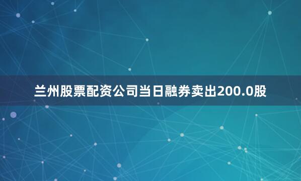 兰州股票配资公司当日融券卖出200.0股