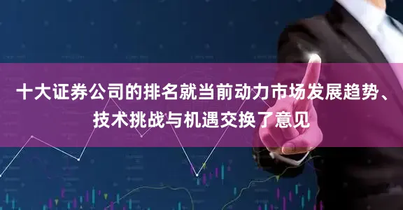 十大证券公司的排名就当前动力市场发展趋势、技术挑战与机遇交换了意见