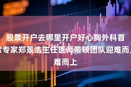 股票开户去哪里开户好心胸外科首席专家郑景浩主任医师带领团队迎难而上
