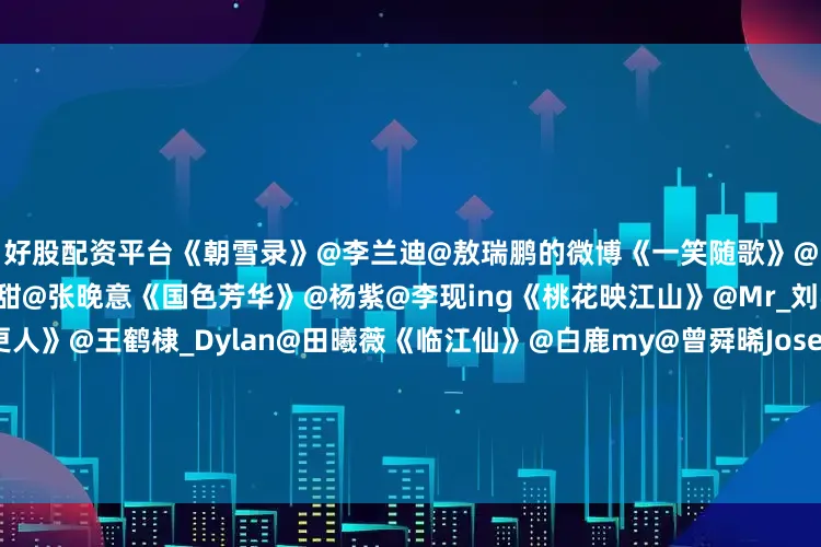 好股配资平台《朝雪录》@李兰迪@敖瑞鹏的微博《一笑随歌》@李沁@陈哲远-《似锦》@景甜@张晚意《国色芳华》@杨紫@李现ing《桃花映江山》@Mr_刘学义@孟子义《大奉打更人》@王鹤棣_Dylan@田曦薇《临江仙》@白鹿my@曾舜晞Joseph《大生意人》@陈晓@孙千《水龙吟》@罗云熙Leo《暗河传》@龚俊Simon@彭小苒《藏海传》@肖战@张婧仪《书卷一梦》@李一桐Q@摩登兄弟刘宇宁《无忧渡》@任